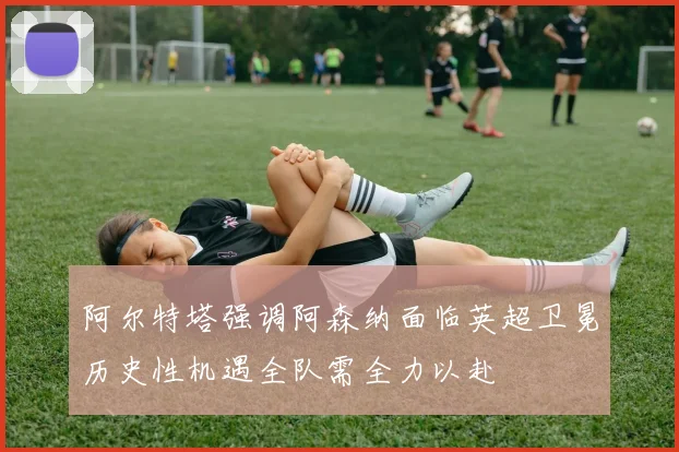 阿尔特塔强调阿森纳面临英超卫冕历史性机遇全队需全力以赴