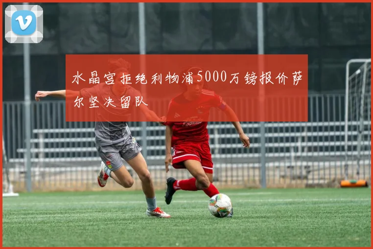 水晶宫拒绝利物浦5000万镑报价萨尔坚决留队